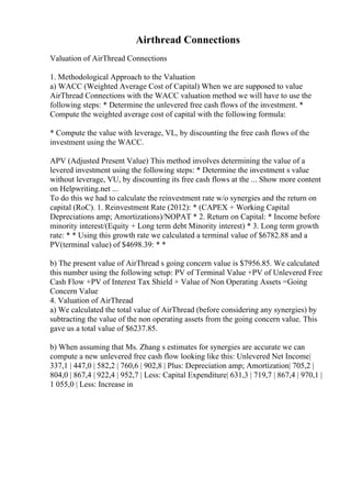 Airthread Connections
Valuation of AirThread Connections
1. Methodological Approach to the Valuation
a) WACC (Weighted Average Cost of Capital) When we are supposed to value
AirThread Connections with the WACC valuation method we will have to use the
following steps: * Determine the unlevered free cash flows of the investment. *
Compute the weighted average cost of capital with the following formula:
* Compute the value with leverage, VL, by discounting the free cash flows of the
investment using the WACC.
APV (Adjusted Present Value) This method involves determining the value of a
levered investment using the following steps: * Determine the investment s value
without leverage, VU, by discounting its free cash flows at the ... Show more content
on Helpwriting.net ...
To do this we had to calculate the reinvestment rate w/o synergies and the return on
capital (RoC). 1. Reinvestment Rate (2012): * (CAPEX + Working Capital
Depreciations amp; Amortizations)/NOPAT * 2. Return on Capital: * Income before
minority interest/(Equity + Long term debt Minority interest) * 3. Long term growth
rate: * * Using this growth rate we calculated a terminal value of $6782.88 and a
PV(terminal value) of $4698.39: * *
b) The present value of AirThread s going concern value is $7956.85. We calculated
this number using the following setup: PV of Terminal Value +PV of Unlevered Free
Cash Flow +PV of Interest Tax Shield + Value of Non Operating Assets =Going
Concern Value
4. Valuation of AirThread
a) We calculated the total value of AirThread (before considering any synergies) by
subtracting the value of the non operating assets from the going concern value. This
gave us a total value of $6237.85.
b) When assuming that Ms. Zhang s estimates for synergies are accurate we can
compute a new unlevered free cash flow looking like this: Unlevered Net Income|
337,1 | 447,0 | 582,2 | 760,6 | 902,8 | Plus: Depreciation amp; Amortization| 705,2 |
804,0 | 867,4 | 922,4 | 952,7 | Less: Capital Expenditure| 631,3 | 719,7 | 867,4 | 970,1 |
1 055,0 | Less: Increase in
 