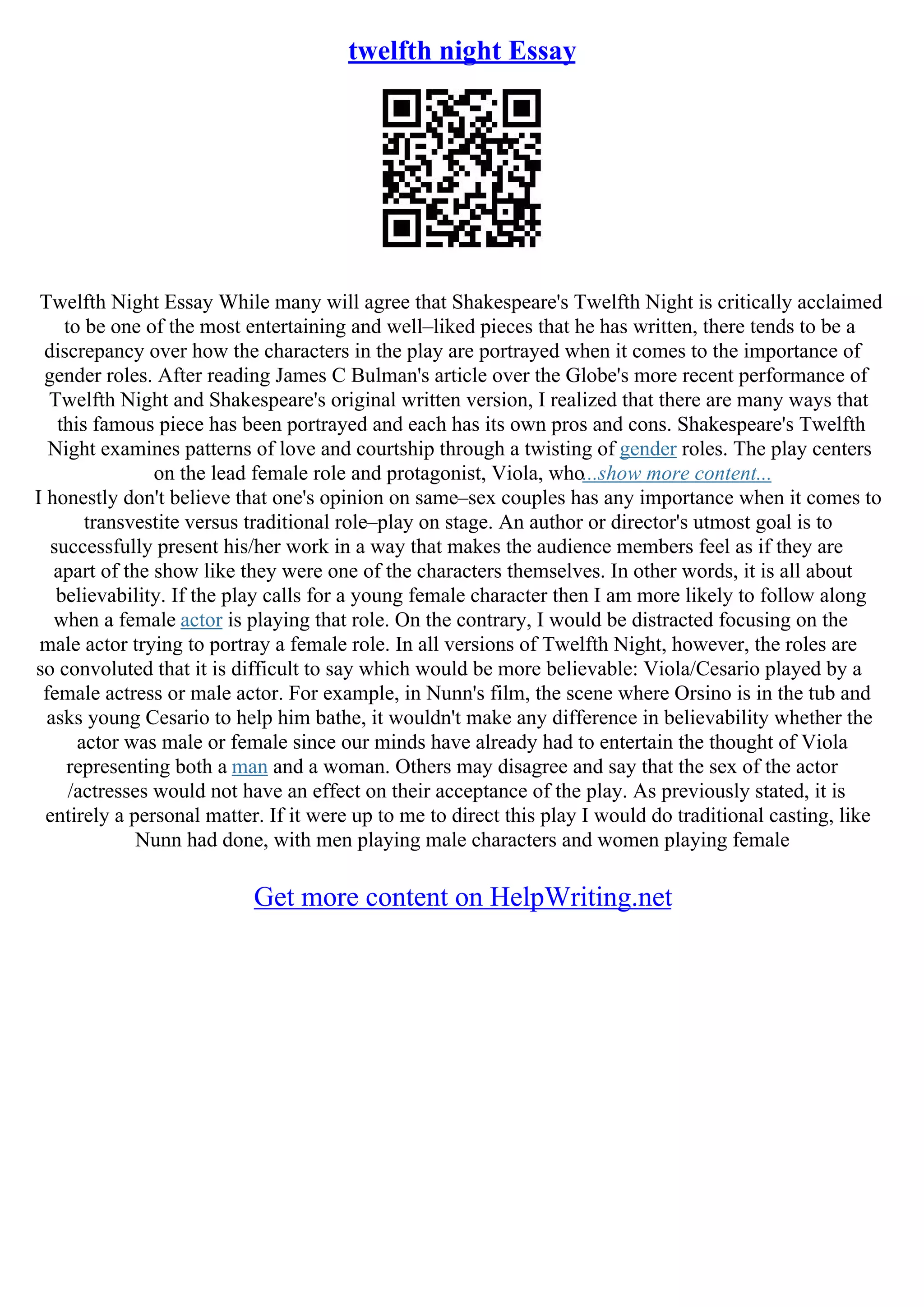 twelfth night Essay
Twelfth Night Essay While many will agree that Shakespeare's Twelfth Night is critically acclaimed
to be one of the most entertaining and well–liked pieces that he has written, there tends to be a
discrepancy over how the characters in the play are portrayed when it comes to the importance of
gender roles. After reading James C Bulman's article over the Globe's more recent performance of
Twelfth Night and Shakespeare's original written version, I realized that there are many ways that
this famous piece has been portrayed and each has its own pros and cons. Shakespeare's Twelfth
Night examines patterns of love and courtship through a twisting of gender roles. The play centers
on the lead female role and protagonist, Viola, who...show more content...
I honestly don't believe that one's opinion on same–sex couples has any importance when it comes to
transvestite versus traditional role–play on stage. An author or director's utmost goal is to
successfully present his/her work in a way that makes the audience members feel as if they are
apart of the show like they were one of the characters themselves. In other words, it is all about
believability. If the play calls for a young female character then I am more likely to follow along
when a female actor is playing that role. On the contrary, I would be distracted focusing on the
male actor trying to portray a female role. In all versions of Twelfth Night, however, the roles are
so convoluted that it is difficult to say which would be more believable: Viola/Cesario played by a
female actress or male actor. For example, in Nunn's film, the scene where Orsino is in the tub and
asks young Cesario to help him bathe, it wouldn't make any difference in believability whether the
actor was male or female since our minds have already had to entertain the thought of Viola
representing both a man and a woman. Others may disagree and say that the sex of the actor
/actresses would not have an effect on their acceptance of the play. As previously stated, it is
entirely a personal matter. If it were up to me to direct this play I would do traditional casting, like
Nunn had done, with men playing male characters and women playing female
Get more content on HelpWriting.net
 
