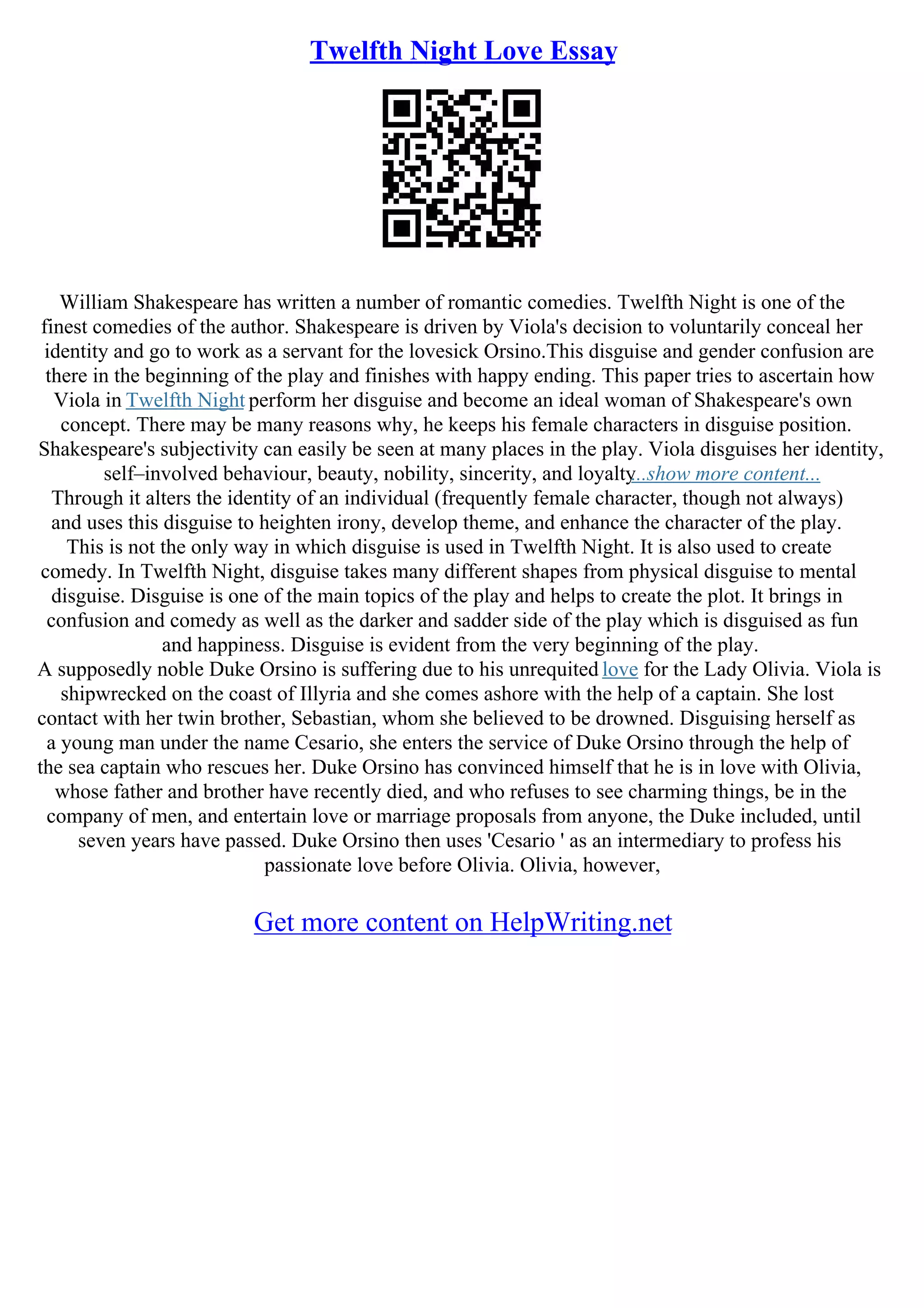 Twelfth Night Love Essay
William Shakespeare has written a number of romantic comedies. Twelfth Night is one of the
finest comedies of the author. Shakespeare is driven by Viola's decision to voluntarily conceal her
identity and go to work as a servant for the lovesick Orsino.This disguise and gender confusion are
there in the beginning of the play and finishes with happy ending. This paper tries to ascertain how
Viola in Twelfth Night perform her disguise and become an ideal woman of Shakespeare's own
concept. There may be many reasons why, he keeps his female characters in disguise position.
Shakespeare's subjectivity can easily be seen at many places in the play. Viola disguises her identity,
self–involved behaviour, beauty, nobility, sincerity, and loyalty
...show more content...
Through it alters the identity of an individual (frequently female character, though not always)
and uses this disguise to heighten irony, develop theme, and enhance the character of the play.
This is not the only way in which disguise is used in Twelfth Night. It is also used to create
comedy. In Twelfth Night, disguise takes many different shapes from physical disguise to mental
disguise. Disguise is one of the main topics of the play and helps to create the plot. It brings in
confusion and comedy as well as the darker and sadder side of the play which is disguised as fun
and happiness. Disguise is evident from the very beginning of the play.
A supposedly noble Duke Orsino is suffering due to his unrequited love for the Lady Olivia. Viola is
shipwrecked on the coast of Illyria and she comes ashore with the help of a captain. She lost
contact with her twin brother, Sebastian, whom she believed to be drowned. Disguising herself as
a young man under the name Cesario, she enters the service of Duke Orsino through the help of
the sea captain who rescues her. Duke Orsino has convinced himself that he is in love with Olivia,
whose father and brother have recently died, and who refuses to see charming things, be in the
company of men, and entertain love or marriage proposals from anyone, the Duke included, until
seven years have passed. Duke Orsino then uses 'Cesario ' as an intermediary to profess his
passionate love before Olivia. Olivia, however,
Get more content on HelpWriting.net
 