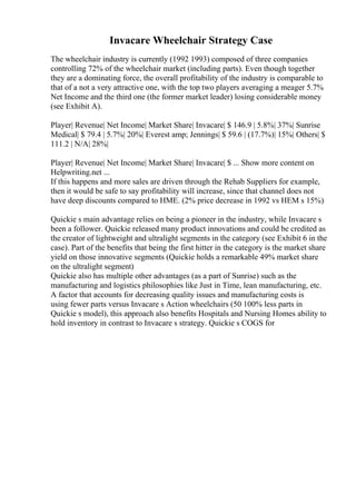Invacare Wheelchair Strategy Case
The wheelchair industry is currently (1992 1993) composed of three companies
controlling 72% of the wheelchair market (including parts). Even though together
they are a dominating force, the overall profitability of the industry is comparable to
that of a not a very attractive one, with the top two players averaging a meager 5.7%
Net Income and the third one (the former market leader) losing considerable money
(see Exhibit A).
Player| Revenue| Net Income| Market Share| Invacare| $ 146.9 | 5.8%| 37%| Sunrise
Medical| $ 79.4 | 5.7%| 20%| Everest amp; Jennings| $ 59.6 | (17.7%)| 15%| Others| $
111.2 | N/A| 28%|
Player| Revenue| Net Income| Market Share| Invacare| $ ... Show more content on
Helpwriting.net ...
If this happens and more sales are driven through the Rehab Suppliers for example,
then it would be safe to say profitability will increase, since that channel does not
have deep discounts compared to HME. (2% price decrease in 1992 vs HEM s 15%)
Quickie s main advantage relies on being a pioneer in the industry, while Invacare s
been a follower. Quickie released many product innovations and could be credited as
the creator of lightweight and ultralight segments in the category (see Exhibit 6 in the
case). Part of the benefits that being the first hitter in the category is the market share
yield on those innovative segments (Quickie holds a remarkable 49% market share
on the ultralight segment)
Quickie also has multiple other advantages (as a part of Sunrise) such as the
manufacturing and logistics philosophies like Just in Time, lean manufacturing, etc.
A factor that accounts for decreasing quality issues and manufacturing costs is
using fewer parts versus Invacare s Action wheelchairs (50 100% less parts in
Quickie s model), this approach also benefits Hospitals and Nursing Homes ability to
hold inventory in contrast to Invacare s strategy. Quickie s COGS for
 