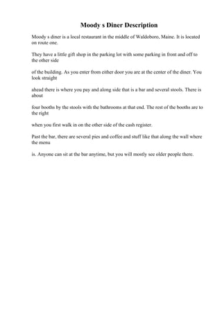 Moody s Diner Description
Moody s diner is a local restaurant in the middle of Waldoboro, Maine. It is located
on route one.
They have a little gift shop in the parking lot with some parking in front and off to
the other side
of the building. As you enter from either door you are at the center of the diner. You
look straight
ahead there is where you pay and along side that is a bar and several stools. There is
about
four booths by the stools with the bathrooms at that end. The rest of the booths are to
the right
when you first walk in on the other side of the cash register.
Past the bar, there are several pies and coffee and stuff like that along the wall where
the menu
is. Anyone can sit at the bar anytime, but you will mostly see older people there.
 