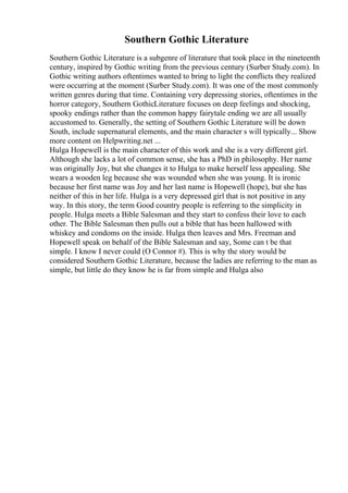 Southern Gothic Literature
Southern Gothic Literature is a subgenre of literature that took place in the nineteenth
century, inspired by Gothic writing from the previous century (Surber Study.com). In
Gothic writing authors oftentimes wanted to bring to light the conflicts they realized
were occurring at the moment (Surber Study.com). It was one of the most commonly
written genres during that time. Containing very depressing stories, oftentimes in the
horror category, Southern GothicLiterature focuses on deep feelings and shocking,
spooky endings rather than the common happy fairytale ending we are all usually
accustomed to. Generally, the setting of Southern Gothic Literature will be down
South, include supernatural elements, and the main character s will typically... Show
more content on Helpwriting.net ...
Hulga Hopewell is the main character of this work and she is a very different girl.
Although she lacks a lot of common sense, she has a PhD in philosophy. Her name
was originally Joy, but she changes it to Hulga to make herself less appealing. She
wears a wooden leg because she was wounded when she was young. It is ironic
because her first name was Joy and her last name is Hopewell (hope), but she has
neither of this in her life. Hulga is a very depressed girl that is not positive in any
way. In this story, the term Good country people is referring to the simplicity in
people. Hulga meets a Bible Salesman and they start to confess their love to each
other. The Bible Salesman then pulls out a bible that has been hallowed with
whiskey and condoms on the inside. Hulga then leaves and Mrs. Freeman and
Hopewell speak on behalf of the Bible Salesman and say, Some can t be that
simple. I know I never could (O Connor #). This is why the story would be
considered Southern Gothic Literature, because the ladies are referring to the man as
simple, but little do they know he is far from simple and Hulga also
 