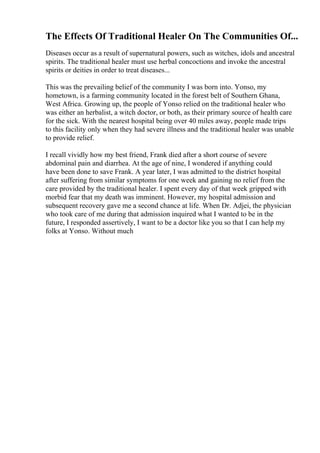 The Effects Of Traditional Healer On The Communities Of...
Diseases occur as a result of supernatural powers, such as witches, idols and ancestral
spirits. The traditional healer must use herbal concoctions and invoke the ancestral
spirits or deities in order to treat diseases...
This was the prevailing belief of the community I was born into. Yonso, my
hometown, is a farming community located in the forest belt of Southern Ghana,
West Africa. Growing up, the people of Yonso relied on the traditional healer who
was either an herbalist, a witch doctor, or both, as their primary source of health care
for the sick. With the nearest hospital being over 40 miles away, people made trips
to this facility only when they had severe illness and the traditional healer was unable
to provide relief.
I recall vividly how my best friend, Frank died after a short course of severe
abdominal pain and diarrhea. At the age of nine, I wondered if anything could
have been done to save Frank. A year later, I was admitted to the district hospital
after suffering from similar symptoms for one week and gaining no relief from the
care provided by the traditional healer. I spent every day of that week gripped with
morbid fear that my death was imminent. However, my hospital admission and
subsequent recovery gave me a second chance at life. When Dr. Adjei, the physician
who took care of me during that admission inquired what I wanted to be in the
future, I responded assertively, I want to be a doctor like you so that I can help my
folks at Yonso. Without much
 