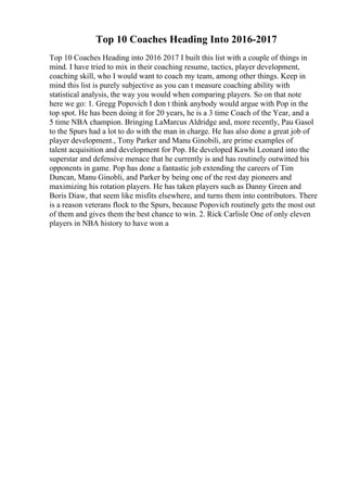 Top 10 Coaches Heading Into 2016-2017
Top 10 Coaches Heading into 2016 2017 I built this list with a couple of things in
mind. I have tried to mix in their coaching resume, tactics, player development,
coaching skill, who I would want to coach my team, among other things. Keep in
mind this list is purely subjective as you can t measure coaching ability with
statistical analysis, the way you would when comparing players. So on that note
here we go: 1. Gregg Popovich I don t think anybody would argue with Pop in the
top spot. He has been doing it for 20 years, he is a 3 time Coach of the Year, and a
5 time NBA champion. Bringing LaMarcus Aldridge and, more recently, Pau Gasol
to the Spurs had a lot to do with the man in charge. He has also done a great job of
player development., Tony Parker and Manu Ginobili, are prime examples of
talent acquisition and development for Pop. He developed Kawhi Leonard into the
superstar and defensive menace that he currently is and has routinely outwitted his
opponents in game. Pop has done a fantastic job extending the careers of Tim
Duncan, Manu Ginobli, and Parker by being one of the rest day pioneers and
maximizing his rotation players. He has taken players such as Danny Green and
Boris Diaw, that seem like misfits elsewhere, and turns them into contributors. There
is a reason veterans flock to the Spurs, because Popovich routinely gets the most out
of them and gives them the best chance to win. 2. Rick Carlisle One of only eleven
players in NBA history to have won a
 
