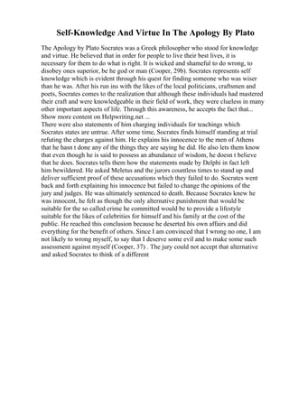 Self-Knowledge And Virtue In The Apology By Plato
The Apology by Plato Socrates was a Greek philosopher who stood for knowledge
and virtue. He believed that in order for people to live their best lives, it is
necessary for them to do what is right. It is wicked and shameful to do wrong, to
disobey ones superior, be he god or man (Cooper, 29b). Socrates represents self
knowledge which is evident through his quest for finding someone who was wiser
than he was. After his run ins with the likes of the local politicians, craftsmen and
poets, Socrates comes to the realization that although these individuals had mastered
their craft and were knowledgeable in their field of work, they were clueless in many
other important aspects of life. Through this awareness, he accepts the fact that...
Show more content on Helpwriting.net ...
There were also statements of him charging individuals for teachings which
Socrates states are untrue. After some time, Socrates finds himself standing at trial
refuting the charges against him. He explains his innocence to the men of Athens
that he hasn t done any of the things they are saying he did. He also lets them know
that even though he is said to possess an abundance of wisdom, he doesn t believe
that he does. Socrates tells them how the statements made by Delphi in fact left
him bewildered. He asked Meletus and the jurors countless times to stand up and
deliver sufficient proof of these accusations which they failed to do. Socrates went
back and forth explaining his innocence but failed to change the opinions of the
jury and judges. He was ultimately sentenced to death. Because Socrates knew he
was innocent, he felt as though the only alternative punishment that would be
suitable for the so called crime he committed would be to provide a lifestyle
suitable for the likes of celebrities for himself and his family at the cost of the
public. He reached this conclusion because he deserted his own affairs and did
everything for the benefit of others. Since I am convinced that I wrong no one, I am
not likely to wrong myself, to say that I deserve some evil and to make some such
assessment against myself (Cooper, 37) . The jury could not accept that alternative
and asked Socrates to think of a different
 