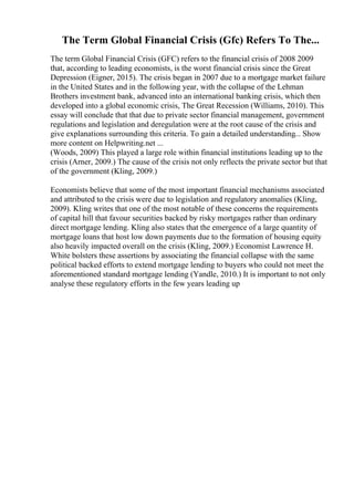 The Term Global Financial Crisis (Gfc) Refers To The...
The term Global Financial Crisis (GFC) refers to the financial crisis of 2008 2009
that, according to leading economists, is the worst financial crisis since the Great
Depression (Eigner, 2015). The crisis began in 2007 due to a mortgage market failure
in the United States and in the following year, with the collapse of the Lehman
Brothers investment bank, advanced into an international banking crisis, which then
developed into a global economic crisis, The Great Recession (Williams, 2010). This
essay will conclude that that due to private sector financial management, government
regulations and legislation and deregulation were at the root cause of the crisis and
give explanations surrounding this criteria. To gain a detailed understanding... Show
more content on Helpwriting.net ...
(Woods, 2009) This played a large role within financial institutions leading up to the
crisis (Arner, 2009.) The cause of the crisis not only reflects the private sector but that
of the government (Kling, 2009.)
Economists believe that some of the most important financial mechanisms associated
and attributed to the crisis were due to legislation and regulatory anomalies (Kling,
2009). Kling writes that one of the most notable of these concerns the requirements
of capital hill that favour securities backed by risky mortgages rather than ordinary
direct mortgage lending. Kling also states that the emergence of a large quantity of
mortgage loans that host low down payments due to the formation of housing equity
also heavily impacted overall on the crisis (Kling, 2009.) Economist Lawrence H.
White bolsters these assertions by associating the financial collapse with the same
political backed efforts to extend mortgage lending to buyers who could not meet the
aforementioned standard mortgage lending (Yandle, 2010.) It is important to not only
analyse these regulatory efforts in the few years leading up
 