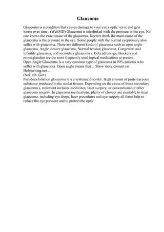 Glaucoma
Glaucoma is a condition that causes damage to your eye s optic nerve and gets
worse over time . (WebMD) Glaucoma is interlinked with the pressure in the eye. No
one knows the exact cause of the glaucoma. Doctors think the main cause of the
glaucoma is the pressure in the eye. Some people with the normal eyepressure also
suffer with glaucoma. There are different kinds of glaucoma such as open angle
glaucoma, Angle closure glaucoma, Normal tension glaucoma, Congenital and
infantile glaucoma, and secondary glaucoma s. Beta adrenergic blockers and
prostaglandins are the most frequently used topical medications at present.
Open Angle Glaucoma Is a very common type of glaucoma in 90% patients who
suffer with glaucoma. Open angle means that ... Show more content on
Helpwriting.net ...
(Nei. nih. Gov)
Pseudoexfoliation glaucoma it is a systemic disorder. High amount of proteinaceous
substance produced in the ocular tissues. Depending on the cause of these secondary
glaucoma s, treatment includes medicines, laser surgery, or conventional or other
glaucoma surgery. In glaucoma medications, plenty of choices are available to treat
glaucoma, including eye drops, laser procedures and eye surgery all these help to
reduce the eye pressure and to protect the optic
 