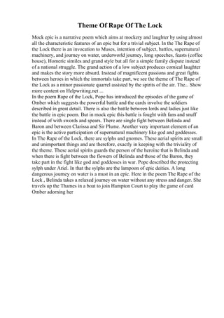 Theme Of Rape Of The Lock
Mock epic is a narrative poem which aims at mockery and laughter by using almost
all the characteristic features of an epic but for a trivial subject. In the The Rape of
the Lock there is an invocation to Muses, intention of subject, battles, supernatural
machinery, and journey on water, underworld journey, long speeches, feasts (coffee
house), Homeric similes and grand style but all for a simple family dispute instead
of a national struggle. The grand action of a low subject produces comical laughter
and makes the story more absurd. Instead of magnificent passions and great fights
between heroes in which the immortals take part, we see the theme of The Rape of
the Lock as a minor passionate quarrel assisted by the spirits of the air. The... Show
more content on Helpwriting.net ...
In the poem Rape of the Lock, Pope has introduced the episodes of the game of
Omber which suggests the powerful battle and the cards involve the soldiers
described in great detail. There is also the battle between lords and ladies just like
the battle in epic poem. But in mock epic this battle is fought with fans and snuff
instead of with swords and spears. There are single fight between Belinda and
Baron and between Clarissa and Sir Plume. Another very important element of an
epic is the active participation of supernatural machinery like god and goddesses.
In The Rape of the Lock, there are sylphs and gnomes. These aerial spirits are small
and unimportant things and are therefore, exactly in keeping with the triviality of
the theme. These aerial spirits guards the person of the heroine that is Belinda and
when there is fight between the flowers of Belinda and those of the Baron, they
take part in the fight like god and goddesses in war. Pope described the protecting
sylph under Ariel. In that the sylphs are the lampoon of epic deities. A long
dangerous journey on water is a must in an epic. Here in the poem The Rape of the
Lock , Belinda takes a relaxed journey on water without any stress and danger. She
travels up the Thames in a boat to join Hampton Court to play the game of card
Omber adorning her
 