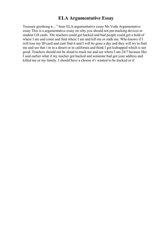 ELA Argumentative Essay
Treasure groshong в…” hour ELA:argumentative essay Mr.Voda Argumentative
essay This is a argumentative essay on why you should not put tracking devices in
student I.D cards. The teachers could get hacked and bad people could get a hold of
where I are and come and find where I am and kill me or stalk me. Who knows if I
will lose my ID card and cant find it and I will be gone a day and they will try to find
me and see that i m in a desert or in california and think I got kidnapped which is not
good. Teachers should not be aloud to track me and see where I am 24/7 because like
I said earlier what if my teacher got hacked and someone bad got your address and
killed me or my family. I should have a choose if i wanted to be tracked or if
 
