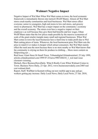 Walmart Negative Impact
Negative Impact of Wal Mart When Wal Mart comes to town, the local economic
framework is immediately thrown into turmoil (Wolff Mann). Almost all Wal Mart
stores crush nearby communities and local businesses. Wal Mart stores effect
everyone; senior to youngsters, high end stores to low end stores, and grocery
stores to pharmacies. Wal Mart has a major impact on the community s economy
and the overall economy. The stores even have a negative impact on their
employee s as well because they give them bad benefits and low wages. Ethan
Wolff Mann states that the low prices made possible by the massive economies of
scale of the giant retailer trample many small and regional businesses. When Wal
Mart comes to town the local businesses have a hard time to make profit due to Wal
Mart cutting prices of items. Whenever, the local businesscut price Wal Mart cuts the
price to match it or makes it cheaper which attract consumers. But Wal Mart mainly
effect the rural area the most because there is no store nearby so Wal Mart knows that
the community is relying on them for produce to clothing.... Show more content on
Helpwriting.net ...
Real Issue: Giant Store Or Small Town. Tribunedigital Orlandosentinel, 25 July 1999,
articles.orlandosentinel.com/1999 07 25/news/9907240218_1_wal mart issue
clermont visioning.
Mielach, Dave BusinessNewsDaily. What It Really Costs When Walmart Comes to
Town. Business News Daily, 23 Apr. 2012, www.businessnewsdaily.com/2405 real
cost walmart.html.
Report, Staff. WalMart in Kennett rolling out new mobile app to pay and go;
workers getting pay increase. Daily Local News, Daily Local News, 27 Jan. 2018,
 