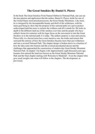 The Great Smokies By Daniel S. Pierce
In the book The Great Smokies From Natural Habitat to National Park, one can see
the true passion and application that the author, Daniel S. Pierce, holds for one of
the United States most prized possession, the Great Smoky Mountains. Like most,
he is intrigued by the incomparable beauty and thrill of the wilderness, with his
main goal being to show that the propose of this national park isn t just to protect
undeveloped land but more to reclaim the wildness and all it stands for. He looks in
depth to the different land use of the smokies over time and the people who have
called it home for centuries with his lager focus on the movement to turn the Great
Smokies in to the national park it is today. The authors purpose is clear and concise.
Pierce tells, in a factual tense but a semi narrative one, the truths and rumors that
surround the entirety of how the Great Smokies became more than just wilderness
and into a revered National Park. The chapter design is broken down in a timeline of
how the idea came into fruition and the eventual presidential decree and the
challenges that approached the construction of modern day Great Smoky Mountain
National Park. In chapter 1 he begins with Approximately eight thousand years ago,
humans first entered the land now known as the Great Smoky Mountain National
Park and the final chapter starting with Welcome to Mankind! . Even the chapter titles
give small insights into what will follow in the chapters. The development, as
previously
 