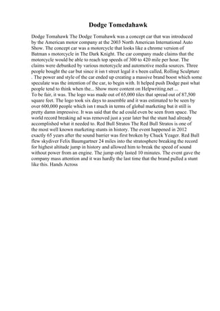Dodge Tomedahawk
Dodge Tomahawk The Dodge Tomahawk was a concept car that was introduced
by the American motor company at the 2003 North American International Auto
Show. The concept car was a motorcycle that looks like a chrome version of
Batman s motorcycle in The Dark Knight. The car company made claims that the
motorcycle would be able to reach top speeds of 300 to 420 mile per hour. The
claims were debunked by various motorcycle and automotive media sources. Three
people bought the car but since it isn t street legal it s been called, Rolling Sculpture
. The power and style of the car ended up creating a massive brand boost which some
speculate was the intention of the car, to begin with. It helped push Dodge past what
people tend to think when the... Show more content on Helpwriting.net ...
To be fair, it was. The logo was made out of 65,000 tiles that spread out of 87,500
square feet. The logo took six days to assemble and it was estimated to be seen by
over 600,000 people which isn t much in terms of global marketing but it still is
pretty damn impressive. It was said that the ad could even be seen from space. The
world record breaking ad was removed just a year later but the stunt had already
accomplished what it needed to. Red Bull Stratos The Red Bull Stratos is one of
the most well known marketing stunts in history. The event happened in 2012
exactly 65 years after the sound barrier was first broken by Chuck Yeager. Red Bull
flew skydiver Felix Baumgartner 24 miles into the stratosphere breaking the record
for highest altitude jump in history and allowed him to break the speed of sound
without power from an engine. The jump only lasted 10 minutes. The event gave the
company mass attention and it was hardly the last time that the brand pulled a stunt
like this. Hands Across
 