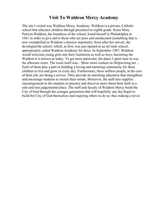 Visit To Waldron Mercy Academy
The site I visited was Waldron Mercy Academy. Waldron is a private, Catholic
school that educates children through preschool to eighth grade. Sister Mary
Patricia Waldron, the foundress of the school, found herself in Philadelphia in
1861 in order to give aid to those who are poor and uneducated (something that is
now exemplified in Waldron s mission statement). Soon after her arrival, she
developed the school; which, at first, was just opened as an all male school;
appropriately called Waldron Academy for Boys. In September 1987, Waldron
would welcome young girls into their institution as well as boys, becoming the
Waldron it is known as today. To get more particular, the place I spent time in was
the aftercare room. The room itself was... Show more content on Helpwriting.net ...
Each of them play a part in building a loving and nurturing community for these
children to live and grow in every day. Furthermore, these selfless people, at the core
of their job, are doing a service. They provide an enriching education that strengthens
and encourage students to stretch their minds. Moreover, the staff also supplies
encouragement to the students to practice and discover more about their faith in a
safe and non judgemental place. The staff and faculty of Waldron Mercy build the
City of God through the younger generation that will hopefully one day begin to
build the City of God themselves and inspiring others to do so; thus making a never
 