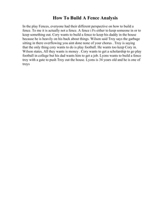 How To Build A Fence Analysis
In the play Fences, everyone had their different perspective on how to build a
fence. To me it is actually not a fence. A fence i Fs either to keep someone in or to
keep something out. Cory wants to build a fence to keep his daddy in the house
because he is heavily on his back about things. Wilson said Troy says the garbage
sitting in there overflowing you aint done none of your chorus . Troy is saying
that the only thing cory wants to do is play football. He wants too keep Cory in.
Wilson states, All they wants is money . Cory wants to get a scholarship to go play
football in college but his dad wants him to get a job. Lyons wants to build a fence
troy with a gate to push Troy out the house. Lyons is 34 years old and he is one of
troys
 