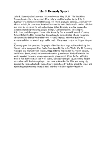 John F Kennedy Speech
John F. Kennedy also known as Jack was born on May 29, 1917 in Brookline,
Massachusetts. He is the second oldest only behind his brother Joe Jr. John F.
Kennedy was more questionable unlike Joe, whom everyone admired. John was very
sick as a child, he contracted Scarlett Fever and he most likely would ve died of it had
not been for his powerful and authoritative father. Kennedy also had many other
diseases including whooping cough, mumps, German measles, chicken pox,
infections, and also repeated bronchitis. Kennedy first attended Riverdale Country
School Infant Toddler Center then Canterbury, he then attended Choate Rosemary
and eventually Princeton and Harvard. He only attended Princeton for about 2
months and then he wanted to go to Harvard... Show more content on Helpwriting.net
...
Kennedy gave this speech to the people of Berlin after a huge wall was built by the
Soviet Union to separate East Berlin from West Berlin. After World War II, Germany
was split into four different regions, three different regions ran by France, Britain,
and United States, united under one democratic government. Soviet Union ran the
eastern part of Germany under a communist government. When the Soviet Union
built a wall between East and West Berlin, families were split up, and many people
were shot and killed attempting to cross over to West Berlin. This was a very big
issue at the time and John F. Kennedy gave them hope by talking about the issues and
reminding them that the future is near, and they will once again be reunited
 