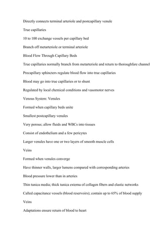Directly connects terminal arteriole and postcapillary venule
True capillaries
10 to 100 exchange vessels per capillary bed
Branch off metarteriole or terminal arteriole
Blood Flow Through Capillary Beds
True capillaries normally branch from metarteriole and return to thoroughfare channel
Precapillary sphincters regulate blood flow into true capillaries
Blood may go into true capillaries or to shunt
Regulated by local chemical conditions and vasomotor nerves
Venous System: Venules
Formed when capillary beds unite
Smallest postcapillary venules
Very porous; allow fluids and WBCs into tissues
Consist of endothelium and a few pericytes
Larger venules have one or two layers of smooth muscle cells
Veins
Formed when venules converge
Have thinner walls, larger lumens compared with corresponding arteries
Blood pressure lower than in arteries
Thin tunica media; thick tunica externa of collagen fibers and elastic networks
Called capacitance vessels (blood reservoirs); contain up to 65% of blood supply
Veins
Adaptations ensure return of blood to heart
 
