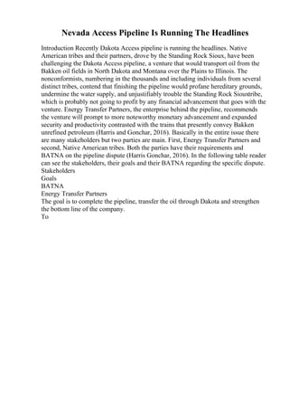 Nevada Access Pipeline Is Running The Headlines
Introduction Recently Dakota Access pipeline is running the headlines. Native
American tribes and their partners, drove by the Standing Rock Sioux, have been
challenging the Dakota Access pipeline, a venture that would transport oil from the
Bakken oil fields in North Dakota and Montana over the Plains to Illinois. The
nonconformists, numbering in the thousands and including individuals from several
distinct tribes, contend that finishing the pipeline would profane hereditary grounds,
undermine the water supply, and unjustifiably trouble the Standing Rock Siouxtribe,
which is probably not going to profit by any financial advancement that goes with the
venture. Energy Transfer Partners, the enterprise behind the pipeline, recommends
the venture will prompt to more noteworthy monetary advancement and expanded
security and productivity contrasted with the trains that presently convey Bakken
unrefined petroleum (Harris and Gonchar, 2016). Basically in the entire issue there
are many stakeholders but two parties are main. First, Energy Transfer Partners and
second, Native American tribes. Both the parties have their requirements and
BATNA on the pipeline dispute (Harris Gonchar, 2016). In the following table reader
can see the stakeholders, their goals and their BATNA regarding the specific dispute.
Stakeholders
Goals
BATNA
Energy Transfer Partners
The goal is to complete the pipeline, transfer the oil through Dakota and strengthen
the bottom line of the company.
To
 