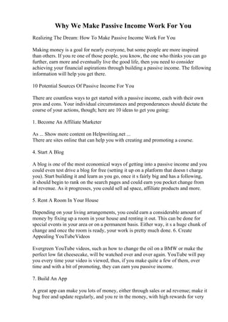 Why We Make Passive Income Work For You
Realizing The Dream: How To Make Passive Income Work For You
Making money is a goal for nearly everyone, but some people are more inspired
than others. If you re one of those people, you know, the one who thinks you can go
further, earn more and eventually live the good life, then you need to consider
achieving your financial aspirations through building a passive income. The following
information will help you get there.
10 Potential Sources Of Passive Income For You
There are countless ways to get started with a passive income, each with their own
pros and cons. Your individual circumstances and preponderances should dictate the
course of your actions, though; here are 10 ideas to get you going:
1. Become An Affiliate Marketer
As ... Show more content on Helpwriting.net ...
There are sites online that can help you with creating and promoting a course.
4. Start A Blog
A blog is one of the most economical ways of getting into a passive income and you
could even test drive a blog for free (setting it up on a platform that doesn t charge
you). Start building it and learn as you go, once it s fairly big and has a following,
it should begin to rank on the search pages and could earn you pocket change from
ad revenue. As it progresses, you could sell ad space, affiliate products and more.
5. Rent A Room In Your House
Depending on your living arrangements, you could earn a considerable amount of
money by fixing up a room in your house and renting it out. This can be done for
special events in your area or on a permanent basis. Either way, it s a huge chunk of
change and once the room is ready, your work is pretty much done. 6. Create
Appealing YouTubeVideos
Evergreen YouTube videos, such as how to change the oil on a BMW or make the
perfect low fat cheesecake, will be watched over and over again. YouTube will pay
you every time your video is viewed, thus, if you make quite a few of them, over
time and with a bit of promoting, they can earn you passive income.
7. Build An App
A great app can make you lots of money, either through sales or ad revenue; make it
bug free and update regularly, and you re in the money, with high rewards for very
 
