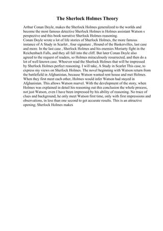 The Sherlock Holmes Theory
Arthur Conan Doyle, makes the Sherlock Holmes generalized to the worlds and
become the most famous detective Sherlock Holmes is Holmes assistant Watson s
perspective and this book narrative Sherlock Holmes reasoning.
Conan Doyle wrote a lot of life stories of Sherlock Holmes, the more famous
instance of A Study in Scarlet , four signature , Hound of the Baskervilles, last case
and more. In the last case , Sherlock Holmes and his enemies Moriarty fight in the
Reichenbach Falls, and they all fall into the cliff. But later Conan Doyle also
agreed to the request of readers, so Holmes miraculously resurrected, and then do a
lot of well known case. Whoever read the Sherlock Holmes that will be impressed
by Sherlock Holmes perfect reasoning. I will take, A Study in Scarlet This case, to
express my views on Sherlock Holmes. The novel beginning with Watson return from
the battlefield in Afghanistan, because Watson wanted rent house and met Holmes.
When they first meet each other, Holmes would infer Watson had stayed in
Afghanistan. This allows Watson marvel. With the development of the story, when
Holmes was explained in detail his reasoning out this conclusion the whole process,
not just Watson, even I have been impressed by his ability of reasoning. No trace of
clues and background, he only meet Watson first time, only with first impressions and
observations, in less than one second to get accurate results. This is an attractive
opening; Sherlock Holmes makes
 