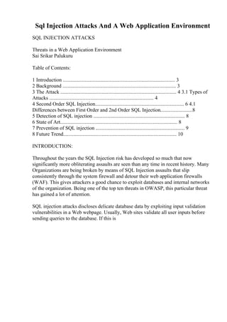 Sql Injection Attacks And A Web Application Environment
SQL INJECTION ATTACKS
Threats in a Web Application Environment
Sai Srikar Palukuru
Table of Contents:
1 Introduction ....................................................................................... 3
2 Background ........................................................................................ 3
3 The Attack .......................................................................................... 4 3.1 Types of
Attacks ................................................................................. 4
4 Second Order SQL Injection..................................................................... 6 4.1
Differences between First Order and 2nd Order SQL Injection.........................8
5 Detection of SQL injection ....................................................................... 8
6 State of Art........................................................................................... 8
7 Prevention of SQL injection ..................................................................... 9
8 Future Trend........................................................................................ 10
INTRODUCTION:
Throughout the years the SQL Injection risk has developed so much that now
significantly more obliterating assaults are seen than any time in recent history. Many
Organizations are being broken by means of SQL Injection assaults that slip
consistently through the system firewall and detour their web application firewalls
(WAF). This gives attackers a good chance to exploit databases and internal networks
of the organization. Being one of the top ten threats in OWASP, this particular threat
has gained a lot of attention.
SQL injection attacks discloses delicate database data by exploiting input validation
vulnerabilities in a Web webpage. Usually, Web sites validate all user inputs before
sending queries to the database. If this is
 