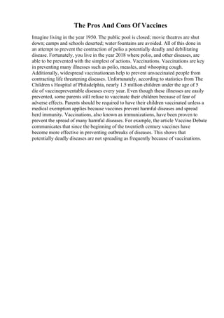 The Pros And Cons Of Vaccines
Imagine living in the year 1950. The public pool is closed; movie theatres are shut
down; camps and schools deserted; water fountains are avoided. All of this done in
an attempt to prevent the contraction of polio a potentially deadly and debilitating
disease. Fortunately, you live in the year 2018 where polio, and other diseases, are
able to be prevented with the simplest of actions. Vaccinations. Vaccinations are key
in preventing many illnesses such as polio, measles, and whooping cough.
Additionally, widespread vaccinationcan help to prevent unvaccinated people from
contracting life threatening diseases. Unfortunately, according to statistics from The
Children s Hospital of Philadelphia, nearly 1.5 million children under the age of 5
die of vaccinepreventable diseases every year. Even though these illnesses are easily
prevented, some parents still refuse to vaccinate their children because of fear of
adverse effects. Parents should be required to have their children vaccinated unless a
medical exemption applies because vaccines prevent harmful diseases and spread
herd immunity. Vaccinations, also known as immunizations, have been proven to
prevent the spread of many harmful diseases. For example, the article Vaccine Debate
communicates that since the beginning of the twentieth century vaccines have
become more effective in preventing outbreaks of diseases. This shows that
potentially deadly diseases are not spreading as frequently because of vaccinations.
 
