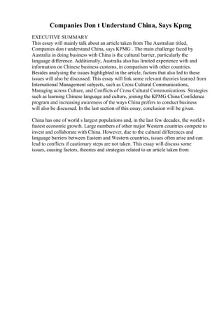 Companies Don t Understand China, Says Kpmg
EXECUTIVE SUMMARY
This essay will mainly talk about an article taken from The Australian titled,
Companies don t understand China, says KPMG . The main challenge faced by
Australia in doing business with China is the cultural barrier, particularly the
language difference. Additionally, Australia also has limited experience with and
information on Chinese business customs, in comparison with other countries.
Besides analysing the issues highlighted in the article, factors that also led to these
issues will also be discussed. This essay will link some relevant theories learned from
International Management subjects, such as Cross Cultural Communications,
Managing across Culture, and Conflicts of Cross Cultural Communications. Strategies
such as learning Chinese language and culture, joining the KPMG China Confidence
program and increasing awareness of the ways China prefers to conduct business
will also be discussed. In the last section of this essay, conclusion will be given.
China has one of world s largest populations and, in the last few decades, the world s
fastest economic growth. Large numbers of other major Western countries compete to
invest and collaborate with China. However, due to the cultural differences and
language barriers between Eastern and Western countries, issues often arise and can
lead to conflicts if cautionary steps are not taken. This essay will discuss some
issues, causing factors, theories and strategies related to an article taken from
 