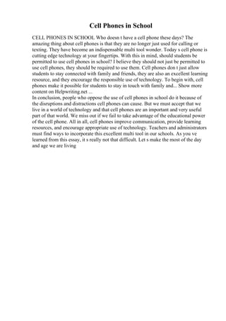 Cell Phones in School
CELL PHONES IN SCHOOL Who doesn t have a cell phone these days? The
amazing thing about cell phones is that they are no longer just used for calling or
texting. They have become an indispensable multi tool wonder. Today s cell phone is
cutting edge technology at your fingertips. With this in mind, should students be
permitted to use cell phones in school? I believe they should not just be permitted to
use cell phones, they should be required to use them. Cell phones don t just allow
students to stay connected with family and friends, they are also an excellent learning
resource, and they encourage the responsible use of technology. To begin with, cell
phones make it possible for students to stay in touch with family and... Show more
content on Helpwriting.net ...
In conclusion, people who oppose the use of cell phones in school do it because of
the disruptions and distractions cell phones can cause. But we must accept that we
live in a world of technology and that cell phones are an important and very useful
part of that world. We miss out if we fail to take advantage of the educational power
of the cell phone. All in all, cell phones improve communication, provide learning
resources, and encourage appropriate use of technology. Teachers and administrators
must find ways to incorporate this excellent multi tool in our schools. As you ve
learned from this essay, it s really not that difficult. Let s make the most of the day
and age we are living
 