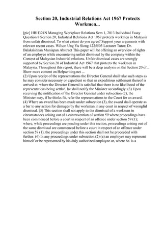 Section 20, Industrial Relations Act 1967 Protects
Workmen...
[pic] HBH324N Managing Workplace Relations Sem 1, 2013 Individual Essay
Question 8 Section 20, Industrial Relations Act 1967 protects workmen in Malaysia
from unfair dismissal. To what extent do you agree? Support your arguments with
relevant recent cases. Wilson Ung Yu Siong 4225503 Lecturer Tutor: Dr.
Balakrishnan Muniapan Abstract This paper will be offering an overview of rights
of an employee while encountering unfair dismissal by the company within the
Context of Malaysian Industrial relations. Unfair dismissal cases are strongly
supported by Section 20 of Industrial Act 1967 that protects the workmen in
Malaysia. Throughout this report, there will be a deep analysis on the Section 20 of...
Show more content on Helpwriting.net ...
(2) Upon receipt of the representations the Director General shall take such steps as
he may consider necessary or expedient so that an expeditious settlement thereof is
arrived at; where the Director General is satisfied that there is no likelihood of the
representations being settled, he shall notify the Minister accordingly. (3) Upon
receiving the notification of the Director General under subsection (2), the
Minister may, if he thinks fit, refer the representations to the Court for an award.
(4) Where an award has been made under subsection (3), the award shall operate as
a bar to any action for damages by the workman in any court in respect of wrongful
dismissal. (5) This section shall not apply to the dismissal of a workman in
circumstances arising out of a contravention of section 59 where proceedings have
been commenced before a court in respect of an offence under section 59 (1);
where, while proceedings are pending under this section, proceedings arising out of
the same dismissal are commenced before a court in respect of an offence under
section 59 (1), the proceedings under this section shall not be proceeded with
further. (6) In any proceedings under subsection (2) (a) an employer may represent
himself or be represented by his duly authorized employee or, where he. is a
 