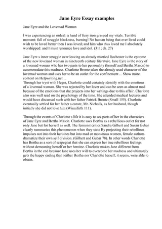Jane Eyre Essay examples
Jane Eyre and the Lovemad Woman
I was experiencing an ordeal: a hand of fiery iron grasped my vitals. Terrible
moment: full of struggle blackness, burning! No human being that ever lived could
wish to be loved better then I was loved; and him who thus loved me I absolutely
worshipped: and I must renounce love and idol. (311; ch. 27)
Jane Eyre s inner struggle over leaving an already married Rochester is the epitome
of the new lovemad woman in nineteenth century literature. Jane Eyre is the story of
a lovemad woman who has two parts to her personality (herself and Bertha Mason) to
accommodate this madness. Charlotte Bronte takes the already used character of the
lovemad woman and uses her to be an outlet for the confinement ... Show more
content on Helpwriting.net ...
Through her tryst with Heger, Charlotte could certainly identify with the emotions
of a lovemad woman. She was rejected by her lover and can be seen as almost mad
because of the emotions that she projects into her writings due to this affair. Charlotte
also was well read on the psychology of the time. She attended medical lectures and
would have discussed such with her father Patrick Bronte (Small 155). Charlotte
eventually settled for her father s curate, Mr. Nicholls, as her husband, though
initially she did not love him (Winnifirth 111).
Through the events of Charlotte s life it is easy to see parts of her in the characters
of Jane Eyre and Bertha Mason. Charlotte uses Bertha as a rebellious outlet for not
only Jane but for herself as well. The feminist critics Sandra Gilbert and Susan Gubar
clearly summarize this phenomenon when they state By projecting their rebellious
impulses not into their heroines but into mad or monstrous women, female authors
dramatize their own self division. (Gilbert and Gubar 78). In other words Charlotte
has Bertha as a sort of scapegoat that she can express her true rebellious feelings
without demeaning herself or her heroine. Charlotte makes Jane different from
Bertha in the end because Jane uses her will to overcome her madness and ultimately
gets the happy ending that neither Bertha nor Charlotte herself, it seems, were able to
obtain.
 