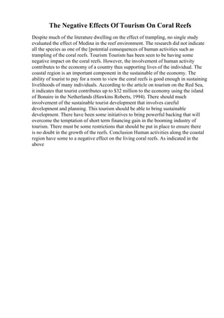 The Negative Effects Of Tourism On Coral Reefs
Despite much of the literature dwelling on the effect of trampling, no single study
evaluated the effect of Medina in the reef environment. The research did not indicate
all the species as one of the [potential consequences of human activities such as
trampling of the coral reefs. Tourism Tourism has been seen to be having some
negative impact on the coral reefs. However, the involvement of human activity
contributes to the economy of a country thus supporting lives of the individual. The
coastal region is an important component in the sustainable of the economy. The
ability of tourist to pay for a room to view the coral reefs is good enough in sustaining
livelihoods of many individuals. According to the article on tourism on the Red Sea,
it indicates that tourist contributes up to $32 million to the economy using the island
of Bonaire in the Netherlands (Hawkins Roberts, 1994). There should much
involvement of the sustainable tourist development that involves careful
development and planning. This tourism should be able to bring sustainable
development. There have been some initiatives to bring powerful backing that will
overcome the temptation of short term financing gain in the booming industry of
tourism. There must be some restrictions that should be put in place to ensure there
is no doubt in the growth of the reefs. Conclusion Human activities along the coastal
region have some to a negative effect on the living coral reefs. As indicated in the
above
 