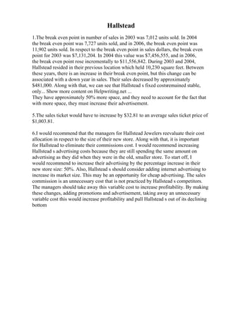 Hallstead
1.The break even point in number of sales in 2003 was 7,012 units sold. In 2004
the break even point was 7,727 units sold, and in 2006, the break even point was
11,902 units sold. In respect to the break even point in sales dollars, the break even
point for 2003 was $7,131,204. In 2004 this value was $7,456,555, and in 2006,
the break even point rose incrementally to $11,556,842. During 2003 and 2004,
Hallstead resided in their previous location which held 10,230 square feet. Between
these years, there is an increase in their break even point, but this change can be
associated with a down year in sales. Their sales decreased by approximately
$481,000. Along with that, we can see that Hallstead s fixed costsremained stable,
only... Show more content on Helpwriting.net ...
They have approximately 50% more space, and they need to account for the fact that
with more space, they must increase their advertisement.
5.The sales ticket would have to increase by $32.81 to an average sales ticket price of
$1,003.81.
6.I would recommend that the managers for Hallstead Jewelers reevaluate their cost
allocation in respect to the size of their new store. Along with that, it is important
for Hallstead to eliminate their commissions cost. I would recommend increasing
Hallstead s advertising costs because they are still spending the same amount on
advertising as they did when they were in the old, smaller store. To start off, I
would recommend to increase their advertising by the percentage increase in their
new store size: 50%. Also, Hallstead s should consider adding internet advertising to
increase its market size. This may be an opportunity for cheap advertising. The sales
commission is an unnecessary cost that is not practiced by Hallstead s competitors.
The managers should take away this variable cost to increase profitability. By making
these changes, adding promotions and advertisement, taking away an unnecessary
variable cost this would increase profitability and pull Hallstead s out of its declining
bottom
 