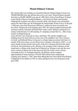 Mount Kilauea Volcano
My volcano that I am working on is located in Hawaii. Kilauea began to form over
300,000 600,000 years ago and has been active ever since. Mount Kilauea emerged
from the sea 50,000 100,000 years ago.In 1990, flows of lava from Kilauea Volcano
on the Island of Hawaii invaded Kalapana, a city known for black sand beaches.
Although the residents were able to evacuate safely, their homes were incinerated,
and by the end of that year all of Kalapana lay buried under 50 feet of lava. In the past
1,100 years, more than 90 percent of Kilauea s surface has been covered by new
lava flows. Kilauea has been erupting since 1983, the longest eruption destroyed 200
structures and the Volcanoes National Park visitors center. Kilauea warning level is
orange watch because it is still erupting. It s erupting so much that it is... Show more
content on Helpwriting.net ...
I have the best view of anyone in town, said Olson. Her and her neighbors are
building houses by hand with lava rocks, one of her neighbors says This is heaven
on Earth, said Edmund Orian, Living near a volcano keeps you aware that God is in
control. If the lava comes, we can always move. Kilauea s elevation is 4,091 , it s an
active shield volcano and the most active of the five volcanoes that form the island
of Hawaii. The prominence is 60 . Kilauea is the youngest of the volcanoes on the
island and it s sitting on the South East of Mauna Loa. Kilauea is not only the most
active volcano of Hawaii but at the same time also the world s active volcano.
According to the U.S. Geological Society, the Kilauea volcano erupted
approximately 63 times between 1750 and 1982 and has been continuously
erupting since January 3, 1983. More than 400 people have been killed from Kilauea,
it happened in November of 1790. It s been spilling lava for over 40 percent of the
past 2,500
 