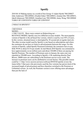 Spotify
2010 06 18 Making money in a world of free Group 15 Adam Hjorth 7081209027
John Andersson 7081209042, Elisabet Edner 7081209032, Jonatan Ehn 7081209033,
Jakob Johansson 7081209045, Jonathan Lam 7081209046, Jenny Wang 7081209044
TABLE OF CONTENTS TABLE OF CONTENT
...........................................................................................................................................
2 WHAT IS SPOTIFY?
.............................................................................................................................................
3 REVENUE
MODEL.........................................................................................................................................
3 THE VALUE... Show more content on Helpwriting.net ...
REVENUE MODEL Spotify uses two different revenue models. The most popular
version of Spotify is the ad based free version, which is used by over 95% of users.
In this version, streamed music is interrupted by 30 second ads at regular intervals.
The other revenue model used by Spotify is one based on subscriptions and where
the customers do not have to listen to advertisements between the songs. For this
version of Spotify, called Spotify Premium/Unlimited, the customers have to pay
SEK 99/49 or about $13/6 per month. In mid March 2010 Spotify was estimated to
have approximately seven million users and about 320,000 of these are paying for
Spotify Premium. The number of Premium users in January the same year was
reported as 250,000 users. According to Spotify s UK marketing director Paul
Brown, 20000 users are subscribing to the Premium service every week. The
increase in premium users can be attributed to several factors. One possible reason
could be 1 1 http://www.neowin.net/news/software/09/05/02/spotify review the
itunes killer 3 that users who previously used the free versions has grown tired of the
increased length of advertisement and have therefore switched to the Premium or
Unlimited version. As well, the Premium version is now offering more advantages
than just the lack of
 
