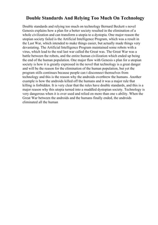 Double Standards And Relying Too Much On Technology
Double standards and relying too much on technology Bernard Beckett s novel
Genesis explains how a plan for a better society resulted in the elimination of a
whole civilization and can transform a utopia to a dystopia. One major reason the
utopian society failed is the Artificial Intelligence Program, which was a result in
the Last War, which intended to make things easier, but actually made things very
devastating. The Artificial Intelligence Program maintained some robots with a
virus, which lead to the real last war called the Great was. The Great War was a
battle between the robots, and the entire human civilization which ended up being
the end of the human population. One major flaw with Genesis s plan for a utopian
society is how it is greatly expressed in the novel that technology is a great danger
and will be the reason for the elimination of the human population, but yet the
program stills continues because people can t disconnect themselves from
technology and this is the reason why the androids overthrew the humans. Another
example is how the androids killed off the humans and it was a major rule that
killing is forbidden. It is very clear that the rules have double standards, and this is a
major reason why this utopia turned into a muddled dystopian society. Technology is
very dangerous when it is over used and relied on more than one s ability. When the
Great War between the androids and the humans finally ended, the androids
eliminated all the human
 