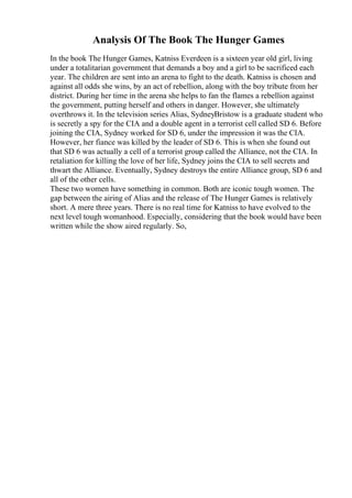 Analysis Of The Book The Hunger Games
In the book The Hunger Games, Katniss Everdeen is a sixteen year old girl, living
under a totalitarian government that demands a boy and a girl to be sacrificed each
year. The children are sent into an arena to fight to the death. Katniss is chosen and
against all odds she wins, by an act of rebellion, along with the boy tribute from her
district. During her time in the arena she helps to fan the flames a rebellion against
the government, putting herself and others in danger. However, she ultimately
overthrows it. In the television series Alias, SydneyBristow is a graduate student who
is secretly a spy for the CIA and a double agent in a terrorist cell called SD 6. Before
joining the CIA, Sydney worked for SD 6, under the impression it was the CIA.
However, her fiance was killed by the leader of SD 6. This is when she found out
that SD 6 was actually a cell of a terrorist group called the Alliance, not the CIA. In
retaliation for killing the love of her life, Sydney joins the CIA to sell secrets and
thwart the Alliance. Eventually, Sydney destroys the entire Alliance group, SD 6 and
all of the other cells.
These two women have something in common. Both are iconic tough women. The
gap between the airing of Alias and the release of The Hunger Games is relatively
short. A mere three years. There is no real time for Katniss to have evolved to the
next level tough womanhood. Especially, considering that the book would have been
written while the show aired regularly. So,
 
