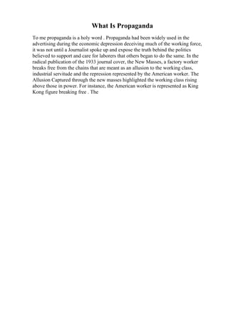 What Is Propaganda
To me propaganda is a holy word . Propaganda had been widely used in the
advertising during the economic depression deceiving much of the working force,
it was not until a Journalist spoke up and expose the truth behind the politics
believed to support and care for laborers that others began to do the same. In the
radical publication of the 1933 journal cover, the New Masses, a factory worker
breaks free from the chains that are meant as an allusion to the working class,
industrial servitude and the repression represented by the American worker. The
Allusion Captured through the new masses highlighted the working class rising
above those in power. For instance, the American worker is represented as King
Kong figure breaking free . The
 