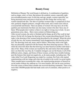 Beauty Essay
Definition of Beauty The word beauty is defined as, A combination of qualities,
such as shape, color, or form, that pleases the aesthetic senses, especially sight
(en.oxforddictionaries.com). In this day and age, people, women especially, are
being pressured more and more to keep up with this image that society says
women should look like. The idea of a perfect woman today is comprised of clear
skin, perfectly shaped eyebrows, straight white teeth, and a small waist with an
oversized butt and breasts. There are plenty of women who may have all of the
qualities just mentioned, but there are also many women who don t have any of
them. What people don t realize is there is no right or wrong way to look. As new
generations arise, ideas... Show more content on Helpwriting.net ...
After several women, the artist is finished and he hangs up all of the work he had
drawn. On the left, he hangs the drawing of the woman describing herself. On the
right, is the drawing of the woman being described by the stranger. When the artist
reveals the two, the women immediately look disappointed in the drawing on the
left. The drawings look sad, mean, and/or lifeless. When they look to the right,
they are pleasantly surprised with the beauty that those drawings possess. This is
when the artist tells them that that drawing was done based on another individual s
idea of her. Many of the women are touched by this and realize that other people
don t see them the way they do. Complete strangers can see the beauty in all of the
different colors, shapes, and forms of these women, yet they have trouble looking
past the features that stand out negatively, as do many people, including men. The
video titled You Look Disgusting was made by a woman, Em Ford, who started
experimenting with her image and what she revealed to the world via social media.
Three months prior to posting this video, she started posting pictures of herself on
social media without any makeup on. For most females, this can be scary territory.
Over the course of those three months she received shocking comments. There were
more than 100,000 people that had made some sort of comment, either positive or
negative,
 