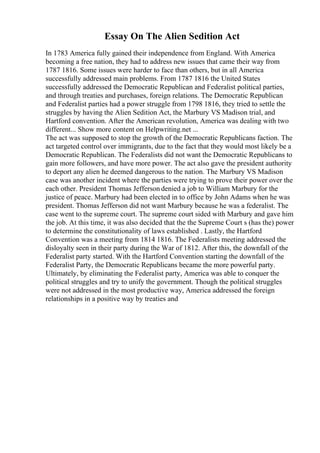 Essay On The Alien Sedition Act
In 1783 America fully gained their independence from England. With America
becoming a free nation, they had to address new issues that came their way from
1787 1816. Some issues were harder to face than others, but in all America
successfully addressed main problems. From 1787 1816 the United States
successfully addressed the Democratic Republican and Federalist political parties,
and through treaties and purchases, foreign relations. The Democratic Republican
and Federalist parties had a power struggle from 1798 1816, they tried to settle the
struggles by having the Alien Sedition Act, the Marbury VS Madison trial, and
Hartford convention. After the American revolution, America was dealing with two
different... Show more content on Helpwriting.net ...
The act was supposed to stop the growth of the Democratic Republicans faction. The
act targeted control over immigrants, due to the fact that they would most likely be a
Democratic Republican. The Federalists did not want the Democratic Republicans to
gain more followers, and have more power. The act also gave the president authority
to deport any alien he deemed dangerous to the nation. The Marbury VS Madison
case was another incident where the parties were trying to prove their power over the
each other. President Thomas Jefferson denied a job to William Marbury for the
justice of peace. Marbury had been elected in to office by John Adams when he was
president. Thomas Jefferson did not want Marbury because he was a federalist. The
case went to the supreme court. The supreme court sided with Marbury and gave him
the job. At this time, it was also decided that the the Supreme Court s (has the) power
to determine the constitutionality of laws established . Lastly, the Hartford
Convention was a meeting from 1814 1816. The Federalists meeting addressed the
disloyalty seen in their party during the War of 1812. After this, the downfall of the
Federalist party started. With the Hartford Convention starting the downfall of the
Federalist Party, the Democratic Republicans became the more powerful party.
Ultimately, by eliminating the Federalist party, America was able to conquer the
political struggles and try to unify the government. Though the political struggles
were not addressed in the most productive way, America addressed the foreign
relationships in a positive way by treaties and
 