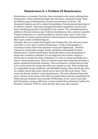 Homelessness Is A Problem Of Homelessness
Homelessness is a monster. Each day, there are people on the streets suffering from
homelessness. These unsheltered people litter the streets, and plead for help. There
are different types of homelessness, but the most monstrous is chronic. The
chronically homeless are left to endure the hardships of homelessnesswithout hope of
an effective solution. Americans disregard all homeless populations, but the most
heart wrenching group that is disregarded is the veterans. The veteranhomelessness
problem is the most ominous type of chronic homelessness, but a solution is possible.
Veteran homelessness is a chronic problem in America today, and it is due to the
mental state of veterans and government s failed responses to ending the problem....
Show more content on Helpwriting.net ...
Generally, these are veterans that fought in the Vietnam War, but with more recent
wars there is a new face to veteran homelessness. A shift in demographics is
occurring as troops return from operations in Iraq and Afghanistan... homeless
veterans are increasingly younger, female, and heads of households (Veteran
Homelessness). Veteran homelessness chronically affects such a broad group of
people that a solution is imminent. It is no longer the time to allow America s
service men to wander the streets unsheltered. It is time to step up and finally put a
stop to veteran homelessness. There are intricate causes that compound and makes a
person considered chronically homeless. There are homeless veterans that are stuck
to live on the streets for reasons that affect non veterans as well. These include lack
of a supportable income, healthcare, and affordable housing. More specifically, there
are complex factors that causes retired service men to be left on the streets. These
causes are directly related to veteran homelessness. The most influential factor that
leaves veterans on the streets is the effects of mental illness and more specifically the
effects that post traumatic stress disorder (PTSD) plays on the veteran; more than
half of homeless veterans suffer from a serious mental illness (National Coalition for
Homeless Veterans). PTSD is a brain disorder that occurs after someone
 