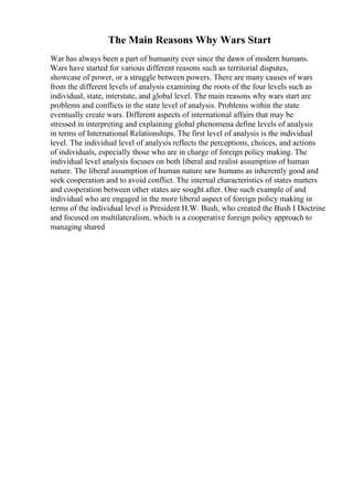 The Main Reasons Why Wars Start
War has always been a part of humanity ever since the dawn of modern humans.
Wars have started for various different reasons such as territorial disputes,
showcase of power, or a struggle between powers. There are many causes of wars
from the different levels of analysis examining the roots of the four levels such as
individual, state, interstate, and global level. The main reasons why wars start are
problems and conflicts in the state level of analysis. Problems within the state
eventually create wars. Different aspects of international affairs that may be
stressed in interpreting and explaining global phenomena define levels of analysis
in terms of International Relationships. The first level of analysis is the individual
level. The individual level of analysis reflects the perceptions, choices, and actions
of individuals, especially those who are in charge of foreign policy making. The
individual level analysis focuses on both liberal and realist assumption of human
nature. The liberal assumption of human nature saw humans as inherently good and
seek cooperation and to avoid conflict. The internal characteristics of states matters
and cooperation between other states are sought after. One such example of and
individual who are engaged in the more liberal aspect of foreign policy making in
terms of the individual level is President H.W. Bush, who created the Bush I Doctrine
and focused on multilateralism, which is a cooperative foreign policy approach to
managing shared
 