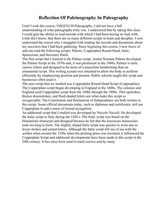 Reflection Of Paleinography In Paleography
Until I took this course, FHGEN130 Paleography, I did not have a full
understanding of what paleography truly was. I understood that by taking this class,
I could gain the ability to read records with which I had been having no luck with.
Little did I know, that there are so many different scripts to learn and decipher. I now
understand the reason why I struggled with reading the records and documents about
my ancestors that I had been gathering. Since beginning this course, I now know of
and can read the following scripts: Palmer, Copperplate Round Hand, Italic,
Spencerian, and Secretary Hand.
The first script that I learned is the Palmer script. Austin Norman Palmer developed
the Palmer Script in the 1870s and, it was prominent in the 1960s. Palmer is italic
cursive letters and designed to be more of a masculine handwriting than an
ornamental script. This writing system was intended to allow the body to perform
efficiently by emphasizing position and posture. Public schools taught this script and
businesses often used it.
The next script that we studied was Copperplate Round Hand Script (Copperplate).
The Copperplate script began developing in England in the 1600s. The colonies and
England used Copperplate script from the 1600s through the 1800s. Thin upstrokes,
thicker downstrokes, and fluid shaded letters are what make this script so
recognizable. The Constitution and Declaration of Independence are both written in
this script. Some official documents today, such as diplomas and certificates, still use
Copperplate to add a sense of formal recognition.
An additional script that I studied was developed by Niccolo Niccoli. He developed
the Italic script in Italy during the 1420 s. The Italic script was based on the
Humanistic miniscule and designed because he felt that the lowercase minuscules
took too long to form. The slightly sloped Italic script was quicker to write due to
fewer strokes and joined letters. Although the Italic script fell out of use with the
scribes when around the 1550s when the printing press was invented, it influenced the
Copperplate Script and additional developments have been made to this script in the
20th century. It has since been used to teach cursive and by many
 