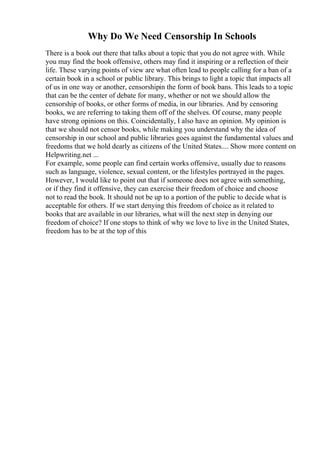 Why Do We Need Censorship In Schools
There is a book out there that talks about a topic that you do not agree with. While
you may find the book offensive, others may find it inspiring or a reflection of their
life. These varying points of view are what often lead to people calling for a ban of a
certain book in a school or public library. This brings to light a topic that impacts all
of us in one way or another, censorshipin the form of book bans. This leads to a topic
that can be the center of debate for many, whether or not we should allow the
censorship of books, or other forms of media, in our libraries. And by censoring
books, we are referring to taking them off of the shelves. Of course, many people
have strong opinions on this. Coincidentally, I also have an opinion. My opinion is
that we should not censor books, while making you understand why the idea of
censorship in our school and public libraries goes against the fundamental values and
freedoms that we hold dearly as citizens of the United States.... Show more content on
Helpwriting.net ...
For example, some people can find certain works offensive, usually due to reasons
such as language, violence, sexual content, or the lifestyles portrayed in the pages.
However, I would like to point out that if someone does not agree with something,
or if they find it offensive, they can exercise their freedom of choice and choose
not to read the book. It should not be up to a portion of the public to decide what is
acceptable for others. If we start denying this freedom of choice as it related to
books that are available in our libraries, what will the next step in denying our
freedom of choice? If one stops to think of why we love to live in the United States,
freedom has to be at the top of this
 