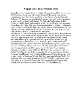 Copier Lease San Francisco Essay
Copier Lease San Francisco. Reviews on Copier lease in Oakland CA, San Francisco,
CA. What is the Copier lease calculator in Sausalito? How much is the Copier
rental prices in Daly City. Copier rental rates in San Francisco. Lanier Copiers in
Richmond CA. Copier rental prices in San Francisco. How much is the Average cost
to lease a copier in South San Francisco. HP Copiers in San Francisco. Toshiba
Copiers in Pacifica. Lease copier machine in San Francisco. Digital Copy Machines.
Copier Lease San Pablo. What is the Lease copier machine in Millbrae? Find business
copier comparison in Valencia. Find copy machine lease pricing in Oakland CA. Find
copy machine lease cost in San Mateo. Konica Copiers in San Francisco. It s never
been easier to... Show more content on Helpwriting.net ...
How much is to Lease canon copier in San Leandro. How much does it cost to lease a
copier in San Rafael? Find copy machine rental costs in North San Francisco. We sell
used savin copiers in Kentfield. Low Meter used Ricoh copiers in Corte Madera.
Save time and money on copiers for lease and copiers for sale. What is the Copy
machine lease cost in San Lorenzo, CA? How much does it cost to rent a copy
machine in Hayward? Find how much does it cost to lease a copier in Walnut Creek.
Find lease canon copier dealer in Redwood City. How much is the Copy machine
lease pricing in Belmont, ca. Sharp Copiers in Novato. Xerox Copiers in San
Francisco. Lease canon copier in Pleasant Hill. What is the Lease canon copier in
Berkeley? Find copier lease dealer in Alameda, CA. Copier lease calculator in San
Francisco. Small Business Copy Machines in El Sobrante. What is the Average cost
to lease a copier in Greenbrae? What is the Copier lease rates in Orinda? Color Copy
Machines. What is the Lease Xerox copier in Mill Valley? How much is the Lease
color copier in El Cerrito CA. What is the Copy machine lease in Fremont? How
much is the Cost of leasing a copier in Palo Alto, CA. Copier Lease San
 