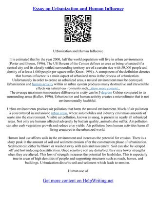 Essay on Urbanization and Human Influence
Urbanization and Human Influence
It is estimated that by the year 2000, half the world population will live in urban environments
(Porter and Brown, 1996). The US Bureau of the Census defines an area as being urbanized if a
central city and its closely settled surrounding territory are of a certain size with 50,000 people and
density of at least 1,000 people per square mile (Knox, 1994). A component of the definition denotes
that human influence is a main aspect of urbanized areas in the process of urbanization.
Unfortunately in order to create an urbanized area, a natural environment must be destroyed.
Urbanization and human activity within an urban system produces many destructive and irreversible
effects on natural environments such...show more content...
The average maximum temperature difference in a city can be 3 degrees Celsius compared to its
surrounding areas (Keller, 1996). Urbanization and human activity creates a microclimate that is not
environmentally healthful.
Urban environments produce air pollution that harm the natural environment. Much of air pollution
is concentrated in and around urban areas, where automobiles and industry emit mass amounts of
waste into the environment. Visible air pollution, known as smog, is present in nearly all urbanized
areas. Not only are humans affected adversely by bad air quality, animals also suffer. Air pollution
can also curb vegetation growth and reduce crop yields. Air pollution from human activities harm all
living creatures in the urbanized world.
Human land use affects soils in the environment and increases the potential for erosion. There is a
sharp peak in the amount of soil and sediment erosion after the construction phase of urbanization.
Sediment can either be blown or washed away with rain and movement. Soil can also be scraped
off and lost inducing desertification. Once sensitive soil are disturbed, they may lower strengths
when they are altered. This loss of strength increases the potential for landslides. This is especially
true in areas of high densities of people and supporting structures such as roads, homes, and
buildings. Urbanization disturbs soil and sediment which leads to erosion.
Human use of
Get more content on HelpWriting.net
 