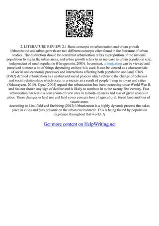 2. LITERATURE REVIEW 2.1 Basic concepts on urbanization and urban growth
Urbanization and urban growth are two different concepts often found in the literature of urban
studies. The distinction should be noted that urbanization refers to proportion of the national
population living in the urban areas, and urban growth refers to an increase in urban population size,
independent of rural population (Haregewoin, 2005). In contrast, urbanization can be viewed and
perceived to mean a lot of things depending on how it is used. It can be viewed as a characteristic
of social and economic processes and interactions affecting both population and land. Clark
(1982) defined urbanization as a spatial and social process which refers to the change of behavior
and social relationships which occur in a society as a result of people living in towns and cities
(Nduwayezu, 2015). Oguz (2004) argued that urbanization has been increasing since World War II,
and has not shown any sign of decline and is likely to continue in to the twenty first century. Fast
urbanization has led to a conversion of rural area in to built–up areas and loss of green spaces in
cities. These changes in land use and land cover concern loss of agricultural, forest land and loss of
vacant areas.
According to Lind field and Steinberg (2012) Urbanization is a highly dynamic process that takes
place in cities and puts pressure on the urban environment. This is being fueled by population
explosion throughout that world. A
Get more content on HelpWriting.net
 