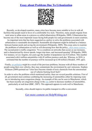 Essay about Problems Due To Urbanization
Recently, as developed countries, many cities have become more suitable to live in with all
facilities that people need in favor of a comfortable live style. Therefore, many people migrate from
rural areas to urban areas in a process so called urbanization (Wikipedia, 2009). Urbanization has
become one of the most important issues facing both people live and governments in most countries.
An important term that has been suggested as a policy to solve the problems associated with
urbanization is sustainable development. Sustainable development might be defined as a balance
between human needs and saving the environment (Wikipedia, 2009). This essay aims to examine
the problems of urbanization as well as will discussing how that the policy...show more content...
The second point is traffic congestion. ''It is a condition on networks that occurs as use increases,
and is characterized by slower speeds, longer trip times, and increased queuing'' (Wikipedia, 2009).
For instance, in Los Angeles, ten years ago the number of population was 8.8 million. This number
associated with 6 million automobiles with 45 million journeys each day. Whereas, in 2010, is
estimated that the number of journeys will be increased up to 60 million (Thisdell, 1993. pp2).
Finally, air pollution might be a result of the previous problems, because with all these numbers of
people using their own vehicles, they may contaminate the environment by cars' emissions. Stephen
Gislason (2009) pointed out ''cities have become islands of toxic chemicals from the unrestrained
use of vehicles burning fossil fuels''.
In order to solve the problems which mentioned earlier, there are several possible solutions. First of
all, government must continuo combating the increasing of automobiles either by imposing route
tax or introducing more congestion charge. An example of this can be seen in Manchester, which
has been recently set congestion charge in the city center to decrease numbers of automobiles,
particularly at rush hour (BBC, 2007). This approach appears to work well in Manchester.
Secondly, cities should improve its public transport to offer a convenient
Get more content on HelpWriting.net
 
