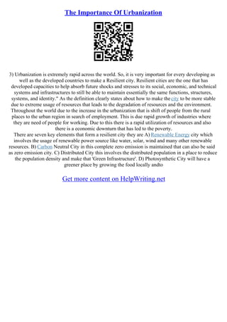 The Importance Of Urbanization
3) Urbanization is extremely rapid across the world. So, it is very important for every developing as
well as the developed countries to make a Resilient city. Resilient cities are the one that has
developed capacities to help absorb future shocks and stresses to its social, economic, and technical
systems and infrastructures to still be able to maintain essentially the same functions, structures,
systems, and identity." As the definition clearly states about how to make the city to be more stable
due to extreme usage of resources that leads to the degradation of resources and the environment.
Throughout the world due to the increase in the urbanization that is shift of people from the rural
places to the urban region in search of employment. This is due rapid growth of industries where
they are need of people for working. Due to this there is a rapid utilization of resources and also
there is a economic downturn that has led to the poverty.
There are seven key elements that form a resilient city they are A) Renewable Energy city which
involves the usage of renewable power source like water, solar, wind and many other renewable
resources. B) Carbon Neutral City in this complete zero emission is maintained that can also be said
as zero emission city. C) Distributed City this involves the distributed population in a place to reduce
the population density and make that 'Green Infrastructure'. D) Photosynthetic City will have a
greener place by growing the food locally andto
Get more content on HelpWriting.net
 