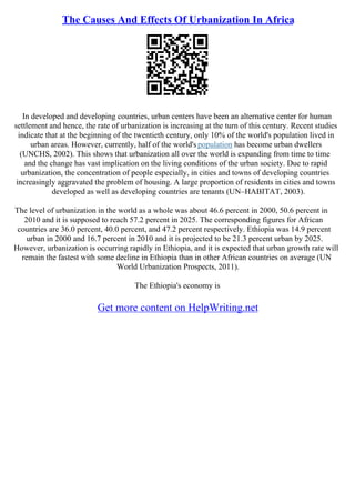The Causes And Effects Of Urbanization In Africa
In developed and developing countries, urban centers have been an alternative center for human
settlement and hence, the rate of urbanization is increasing at the turn of this century. Recent studies
indicate that at the beginning of the twentieth century, only 10% of the world's population lived in
urban areas. However, currently, half of the world's population has become urban dwellers
(UNCHS, 2002). This shows that urbanization all over the world is expanding from time to time
and the change has vast implication on the living conditions of the urban society. Due to rapid
urbanization, the concentration of people especially, in cities and towns of developing countries
increasingly aggravated the problem of housing. A large proportion of residents in cities and towns
developed as well as developing countries are tenants (UN–HABITAT, 2003).
The level of urbanization in the world as a whole was about 46.6 percent in 2000, 50.6 percent in
2010 and it is supposed to reach 57.2 percent in 2025. The corresponding figures for African
countries are 36.0 percent, 40.0 percent, and 47.2 percent respectively. Ethiopia was 14.9 percent
urban in 2000 and 16.7 percent in 2010 and it is projected to be 21.3 percent urban by 2025.
However, urbanization is occurring rapidly in Ethiopia, and it is expected that urban growth rate will
remain the fastest with some decline in Ethiopia than in other African countries on average (UN
World Urbanization Prospects, 2011).
The Ethiopia's economy is
Get more content on HelpWriting.net
 