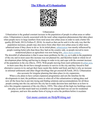 The Effects of Urbanization
Urbanization
Urbanization is the gradual constant increase in the population of people in urban areas or rather
cities. Urbanization is mostly associated with the rural–urban migration phenomenon that takes place
when people move in large numbers from rural areas into urban areas in order to seek a better life
quality (R.Faridi, 2012) (Tellnes P, 2014). As much as that can be said it is the only way that the
population increases, people may also move from other their own urban areas to other more
urbanized areas if they chose to do so. In its initial phase, urbanization was mostly influenced by
people wanting better jobs than those they had on the country side, so people moved to more
modernized places as agriculture was now being less...show more content...
The downfall of urbanisation is that it cause more problems for the city as it adds to the population
of the city and in most cases this increase was not planned for, and therefore leads to whole lot of
development plans failing and having to change in order to try and cope with the constant increase
of the population in the city (Davis, 1955). With people moving from rural settlements to urban area,
in most cases they do not have enough resource to survive in the city and they forced to find
alternative sources to try and get their basic needs like shelter and food, and that is why an increase
in informal settlements and other illegal dwellings that get erected (R.Faridi, 2012). Urbanisation
also accounts for irregular planning that takes place in city expansions.
When a city plans to have certain expansion programmes and sets the timeline for the
developments to start, the problems comes in when all of this urbanisation is taking place and
now all the focus has to put into trying and finding solutions and accommodations for all these
people coming into the city and now the city has to make decision here and there as to how to
solve this irregular expansion of the city (Davis, 1955). This when all the high rise buildings come
into play as not that much land was available or not enough land was set out for residential
purposes, and now this another form of trying to solve the problem before it escalates
Get more content on HelpWriting.net
 