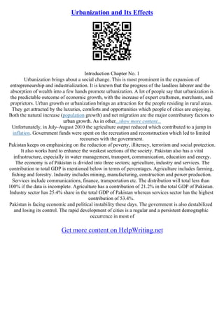Urbanization and Its Effects
Introduction Chapter No. 1
Urbanization brings about a social change. This is most prominent in the expansion of
entrepreneurship and industrialization. It is known that the progress of the landless laborer and the
absorption of wealth into a few hands promote urbanization. A lot of people say that urbanization is
the predictable outcome of economic growth, with the increase of expert craftsmen, merchants, and
proprietors. Urban growth or urbanization brings an attraction for the people residing in rural areas.
They get attracted by the luxuries, comforts and opportunities which people of cities are enjoying.
Both the natural increase (population growth) and net migration are the major contributory factors to
urban growth. As in other...show more content...
Unfortunately, in July–August 2010 the agriculture output reduced which contributed to a jump in
inflation. Government funds were spent on the recreation and reconstruction which led to limited
recourses with the government.
Pakistan keeps on emphasizing on the reduction of poverty, illiteracy, terrorism and social protection.
It also works hard to enhance the weakest sections of the society. Pakistan also has a vital
infrastructure, especially in water management, transport, communication, education and energy.
The economy is of Pakistan is divided into three sectors; agriculture, industry and services. The
contribution to total GDP is mentioned below in terms of percentages. Agriculture includes farming,
fishing and forestry. Industry includes mining, manufacturing, construction and power production.
Services include communications, finance, transportation etc. The distribution will total less than
100% if the data is incomplete. Agriculture has a contribution of 21.2% in the total GDP of Pakistan.
Industry sector has 25.4% share in the total GDP of Pakistan whereas services sector has the highest
contribution of 53.4%.
Pakistan is facing economic and political instability these days. The government is also destabilized
and losing its control. The rapid development of cities is a regular and a persistent demographic
occurrence in most of
Get more content on HelpWriting.net
 